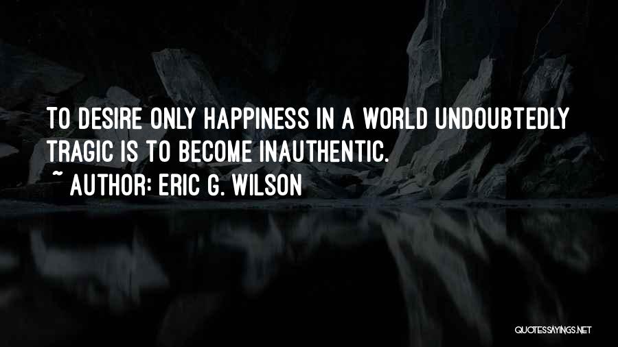 Eric G. Wilson Quotes: To Desire Only Happiness In A World Undoubtedly Tragic Is To Become Inauthentic.
