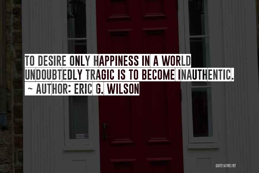 Eric G. Wilson Quotes: To Desire Only Happiness In A World Undoubtedly Tragic Is To Become Inauthentic.