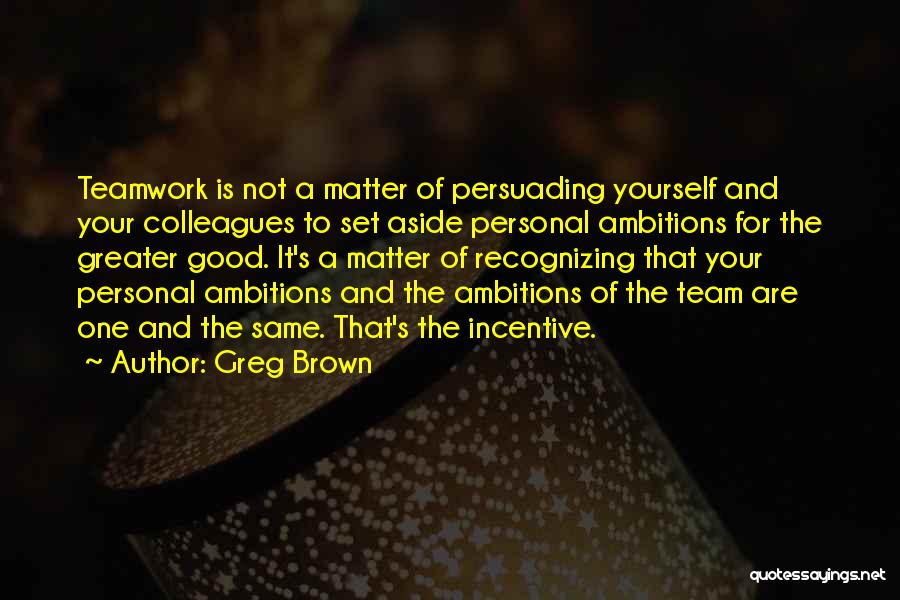 Greg Brown Quotes: Teamwork Is Not A Matter Of Persuading Yourself And Your Colleagues To Set Aside Personal Ambitions For The Greater Good.