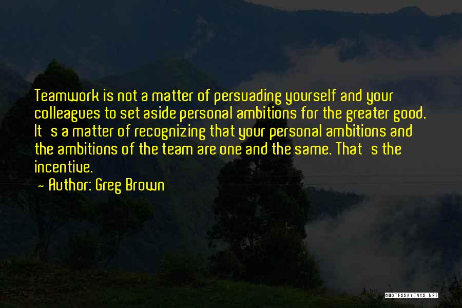Greg Brown Quotes: Teamwork Is Not A Matter Of Persuading Yourself And Your Colleagues To Set Aside Personal Ambitions For The Greater Good.