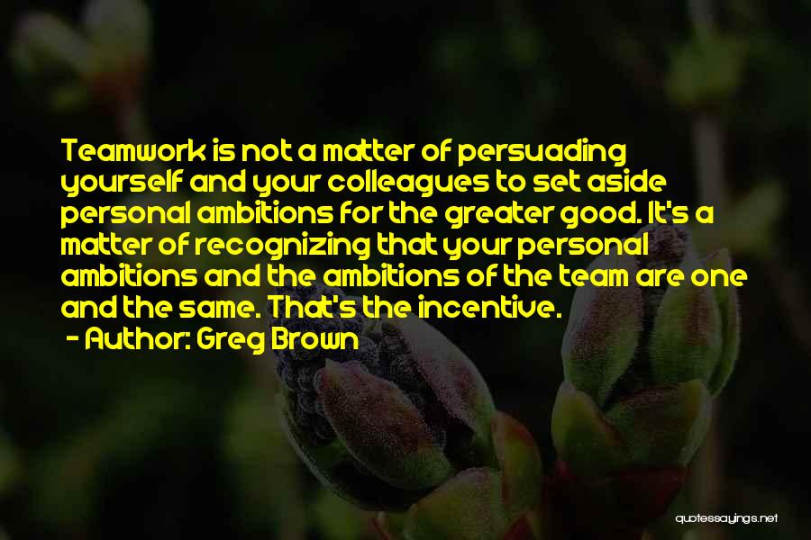 Greg Brown Quotes: Teamwork Is Not A Matter Of Persuading Yourself And Your Colleagues To Set Aside Personal Ambitions For The Greater Good.