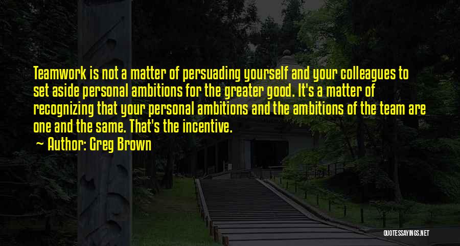 Greg Brown Quotes: Teamwork Is Not A Matter Of Persuading Yourself And Your Colleagues To Set Aside Personal Ambitions For The Greater Good.