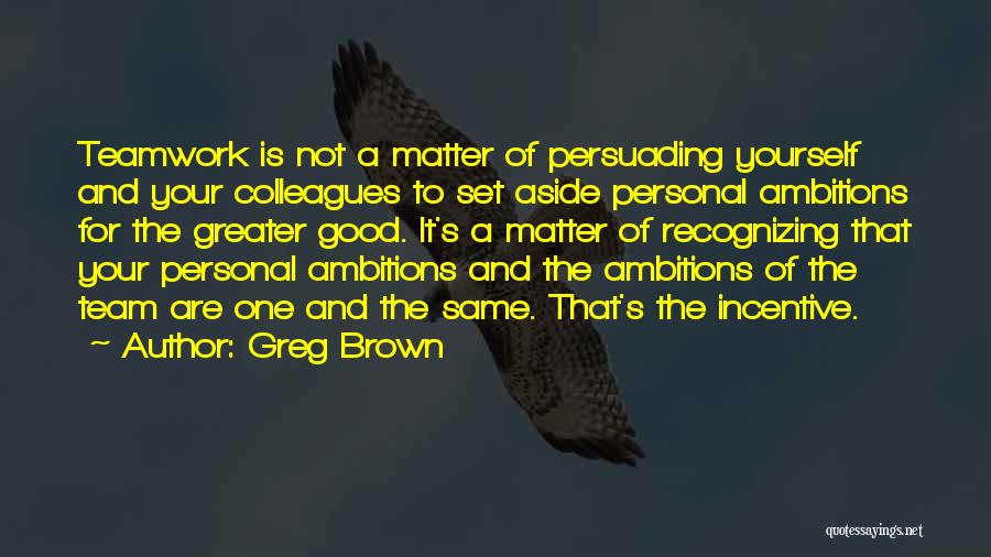 Greg Brown Quotes: Teamwork Is Not A Matter Of Persuading Yourself And Your Colleagues To Set Aside Personal Ambitions For The Greater Good.