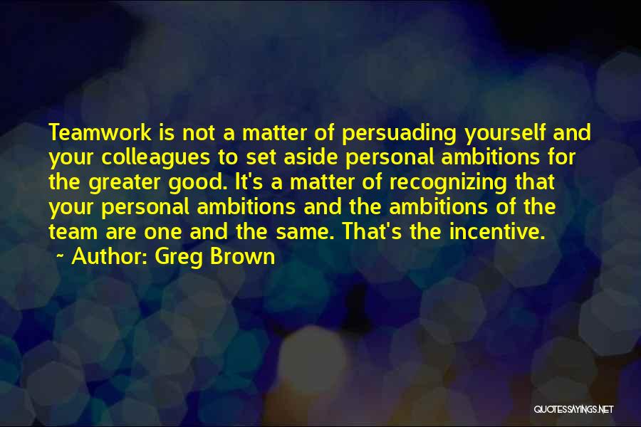 Greg Brown Quotes: Teamwork Is Not A Matter Of Persuading Yourself And Your Colleagues To Set Aside Personal Ambitions For The Greater Good.