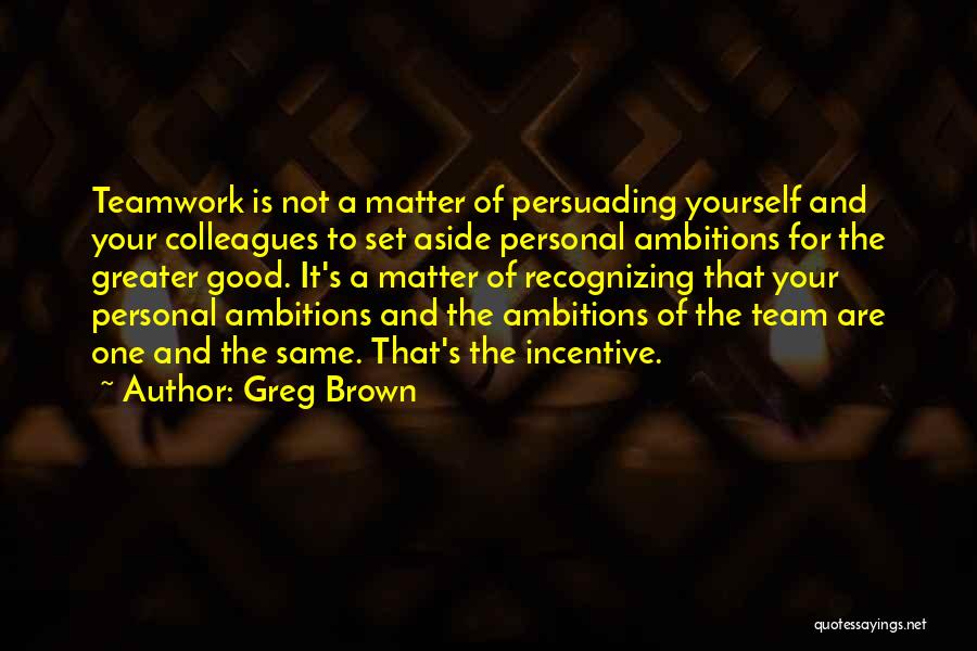 Greg Brown Quotes: Teamwork Is Not A Matter Of Persuading Yourself And Your Colleagues To Set Aside Personal Ambitions For The Greater Good.