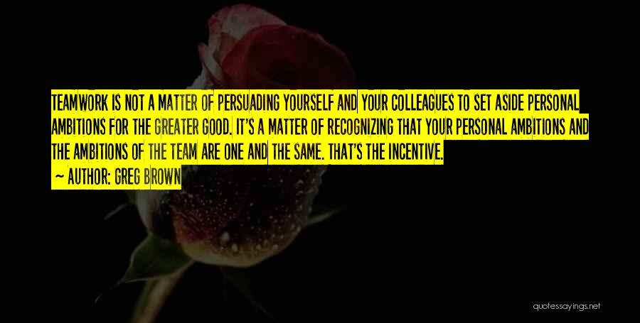 Greg Brown Quotes: Teamwork Is Not A Matter Of Persuading Yourself And Your Colleagues To Set Aside Personal Ambitions For The Greater Good.