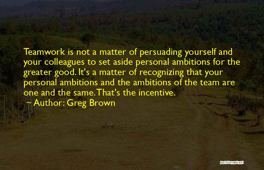 Greg Brown Quotes: Teamwork Is Not A Matter Of Persuading Yourself And Your Colleagues To Set Aside Personal Ambitions For The Greater Good.