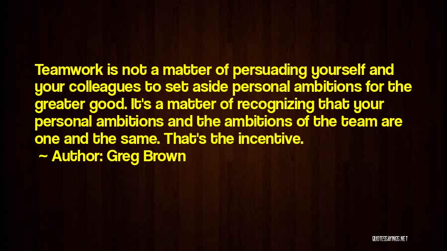 Greg Brown Quotes: Teamwork Is Not A Matter Of Persuading Yourself And Your Colleagues To Set Aside Personal Ambitions For The Greater Good.