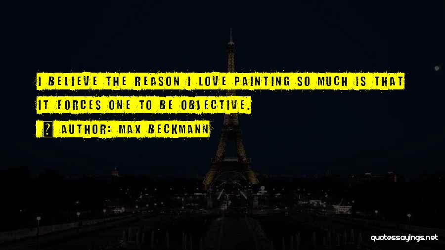 Max Beckmann Quotes: I Believe The Reason I Love Painting So Much Is That It Forces One To Be Objective.