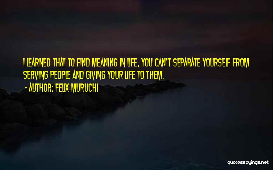 Felix Muruchi Quotes: I Learned That To Find Meaning In Life, You Can't Separate Yourself From Serving People And Giving Your Life To