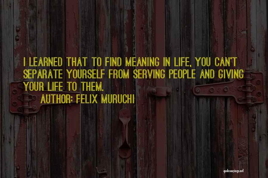 Felix Muruchi Quotes: I Learned That To Find Meaning In Life, You Can't Separate Yourself From Serving People And Giving Your Life To