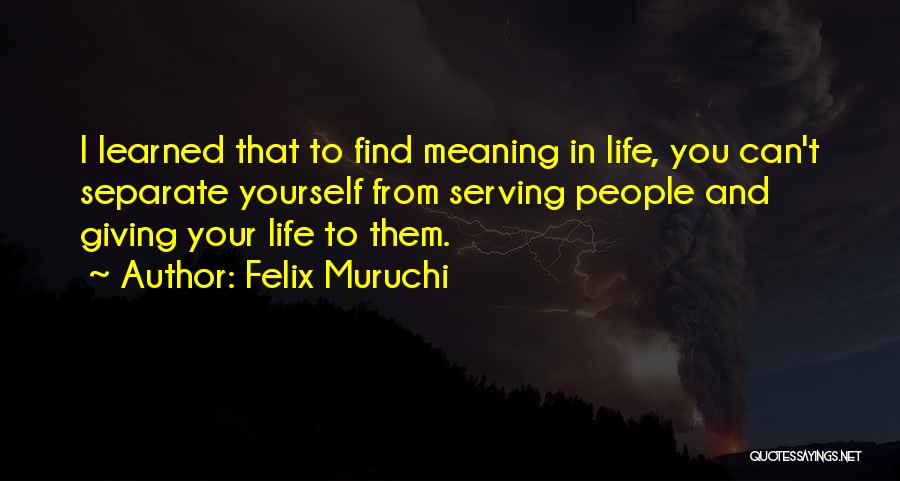 Felix Muruchi Quotes: I Learned That To Find Meaning In Life, You Can't Separate Yourself From Serving People And Giving Your Life To