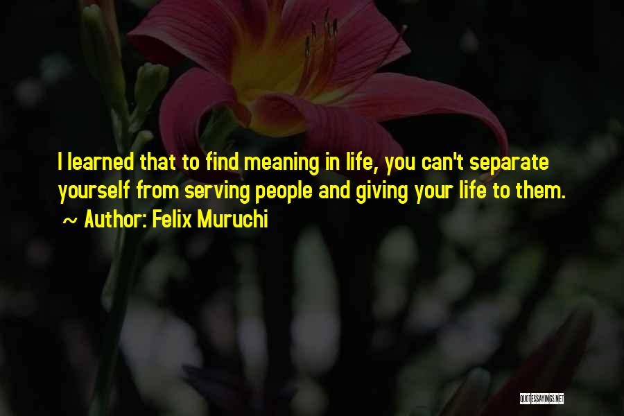 Felix Muruchi Quotes: I Learned That To Find Meaning In Life, You Can't Separate Yourself From Serving People And Giving Your Life To