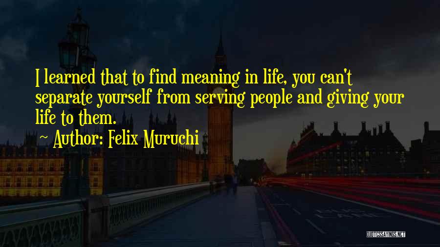 Felix Muruchi Quotes: I Learned That To Find Meaning In Life, You Can't Separate Yourself From Serving People And Giving Your Life To