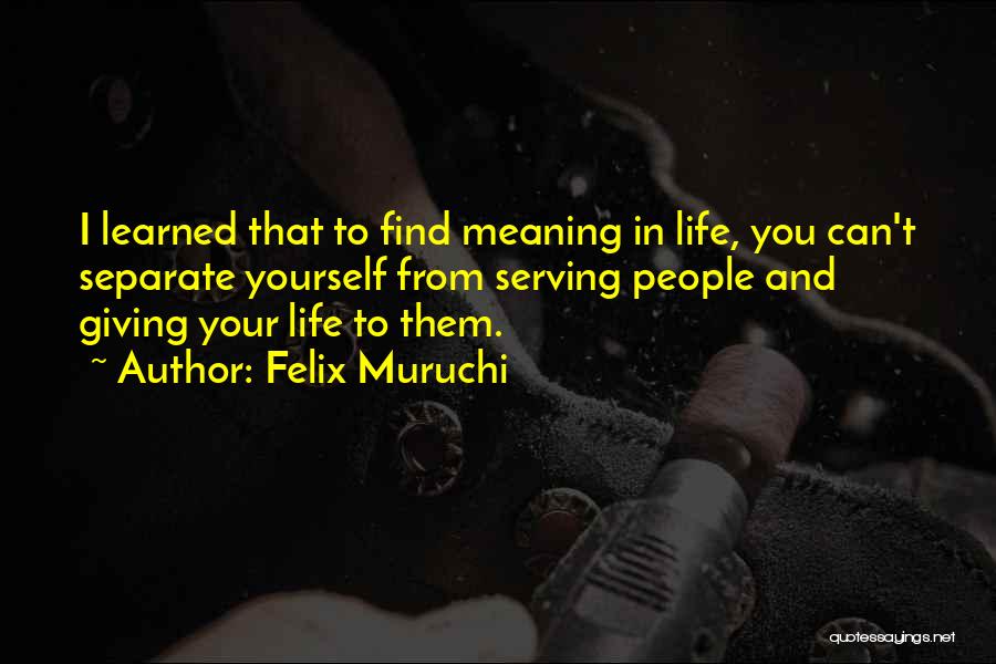 Felix Muruchi Quotes: I Learned That To Find Meaning In Life, You Can't Separate Yourself From Serving People And Giving Your Life To