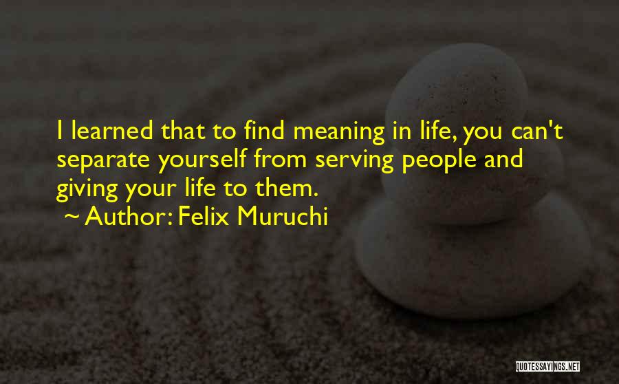 Felix Muruchi Quotes: I Learned That To Find Meaning In Life, You Can't Separate Yourself From Serving People And Giving Your Life To