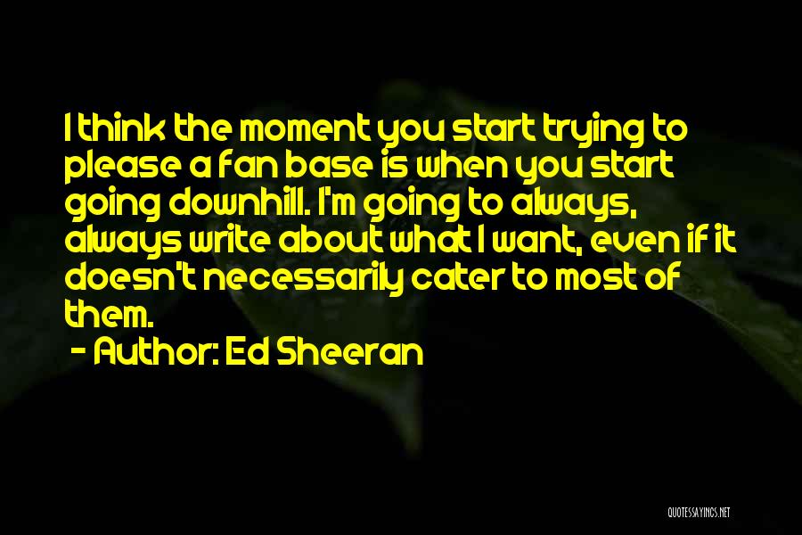 Ed Sheeran Quotes: I Think The Moment You Start Trying To Please A Fan Base Is When You Start Going Downhill. I'm Going