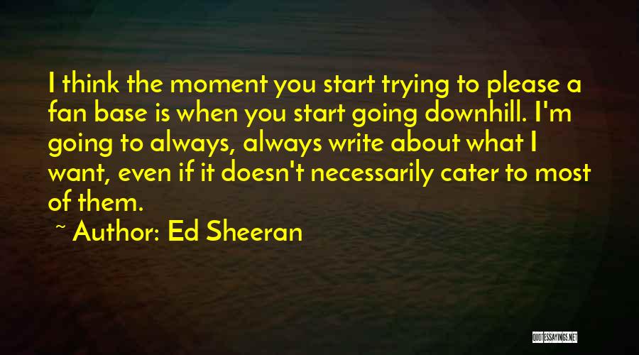 Ed Sheeran Quotes: I Think The Moment You Start Trying To Please A Fan Base Is When You Start Going Downhill. I'm Going