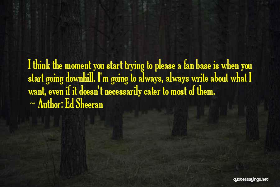 Ed Sheeran Quotes: I Think The Moment You Start Trying To Please A Fan Base Is When You Start Going Downhill. I'm Going