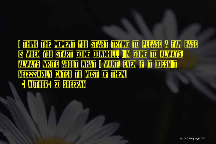 Ed Sheeran Quotes: I Think The Moment You Start Trying To Please A Fan Base Is When You Start Going Downhill. I'm Going