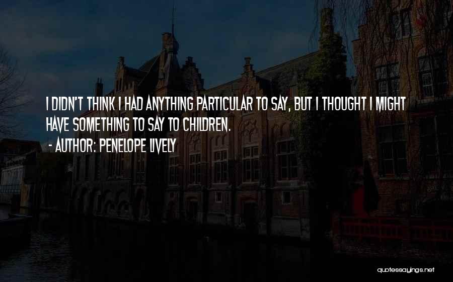Penelope Lively Quotes: I Didn't Think I Had Anything Particular To Say, But I Thought I Might Have Something To Say To Children.