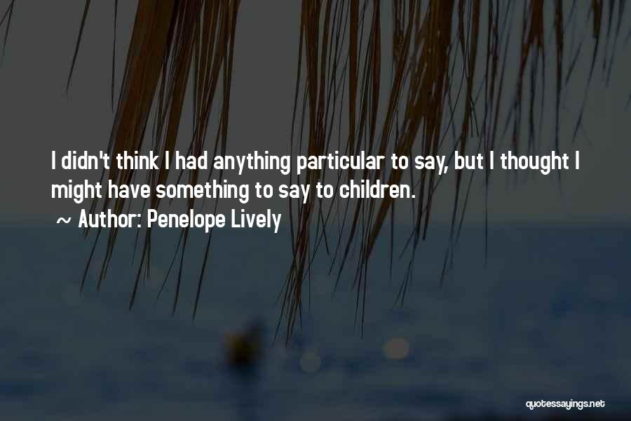 Penelope Lively Quotes: I Didn't Think I Had Anything Particular To Say, But I Thought I Might Have Something To Say To Children.