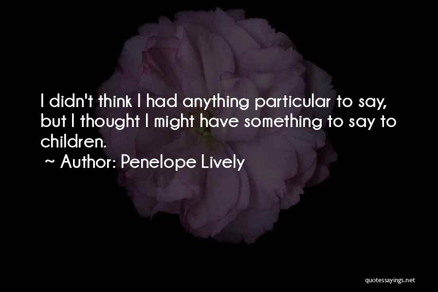 Penelope Lively Quotes: I Didn't Think I Had Anything Particular To Say, But I Thought I Might Have Something To Say To Children.