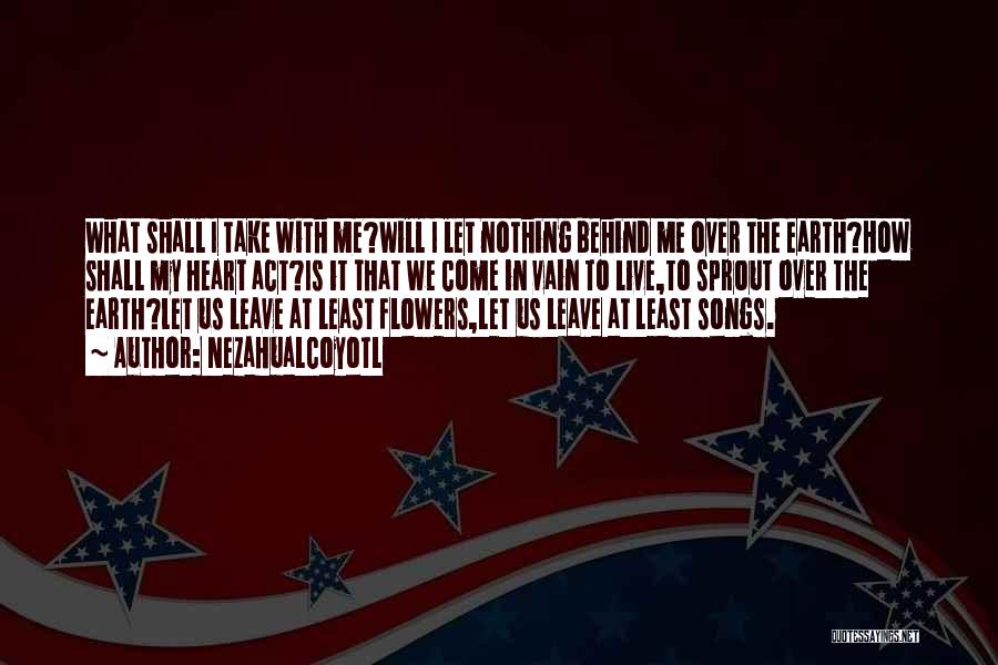 Nezahualcoyotl Quotes: What Shall I Take With Me?will I Let Nothing Behind Me Over The Earth?how Shall My Heart Act?is It That