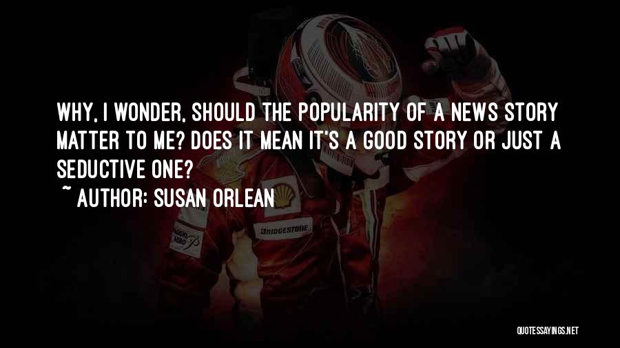Susan Orlean Quotes: Why, I Wonder, Should The Popularity Of A News Story Matter To Me? Does It Mean It's A Good Story