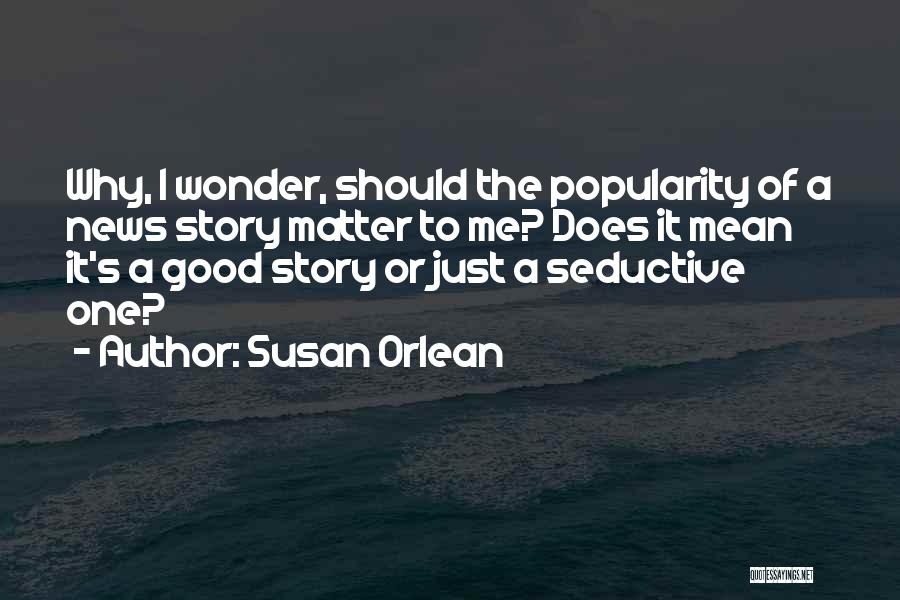 Susan Orlean Quotes: Why, I Wonder, Should The Popularity Of A News Story Matter To Me? Does It Mean It's A Good Story