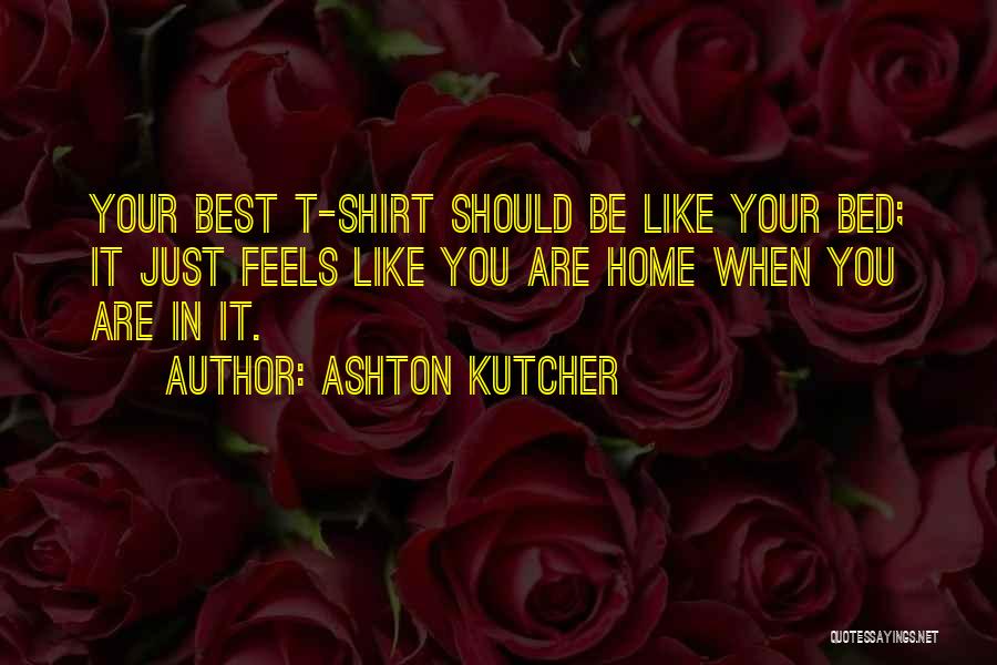 Ashton Kutcher Quotes: Your Best T-shirt Should Be Like Your Bed; It Just Feels Like You Are Home When You Are In It.