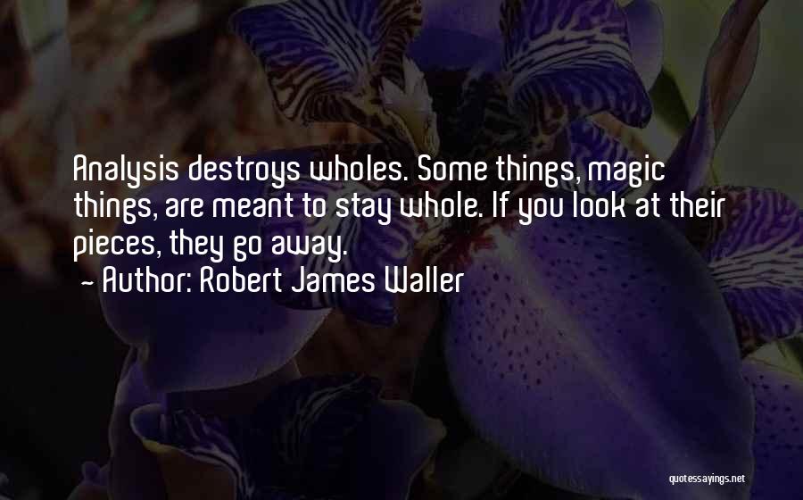 Robert James Waller Quotes: Analysis Destroys Wholes. Some Things, Magic Things, Are Meant To Stay Whole. If You Look At Their Pieces, They Go