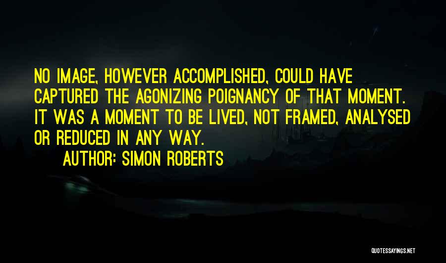 Simon Roberts Quotes: No Image, However Accomplished, Could Have Captured The Agonizing Poignancy Of That Moment. It Was A Moment To Be Lived,