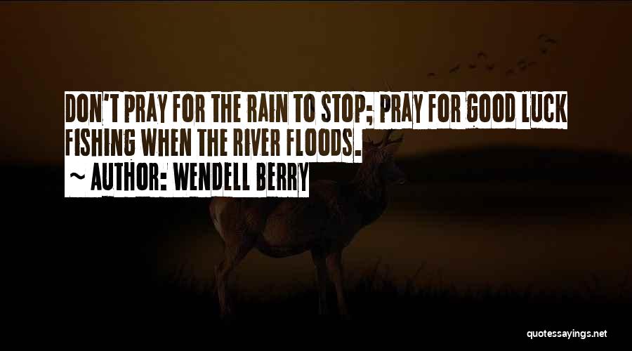 Wendell Berry Quotes: Don't Pray For The Rain To Stop; Pray For Good Luck Fishing When The River Floods.