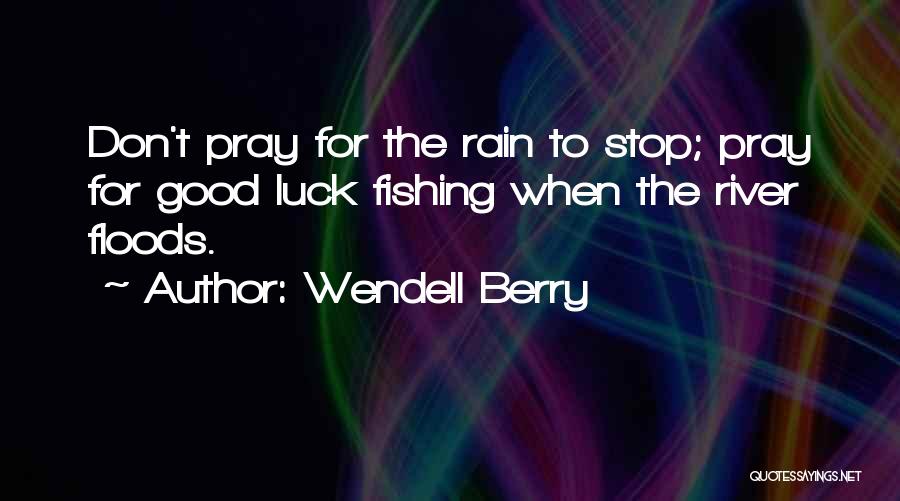 Wendell Berry Quotes: Don't Pray For The Rain To Stop; Pray For Good Luck Fishing When The River Floods.