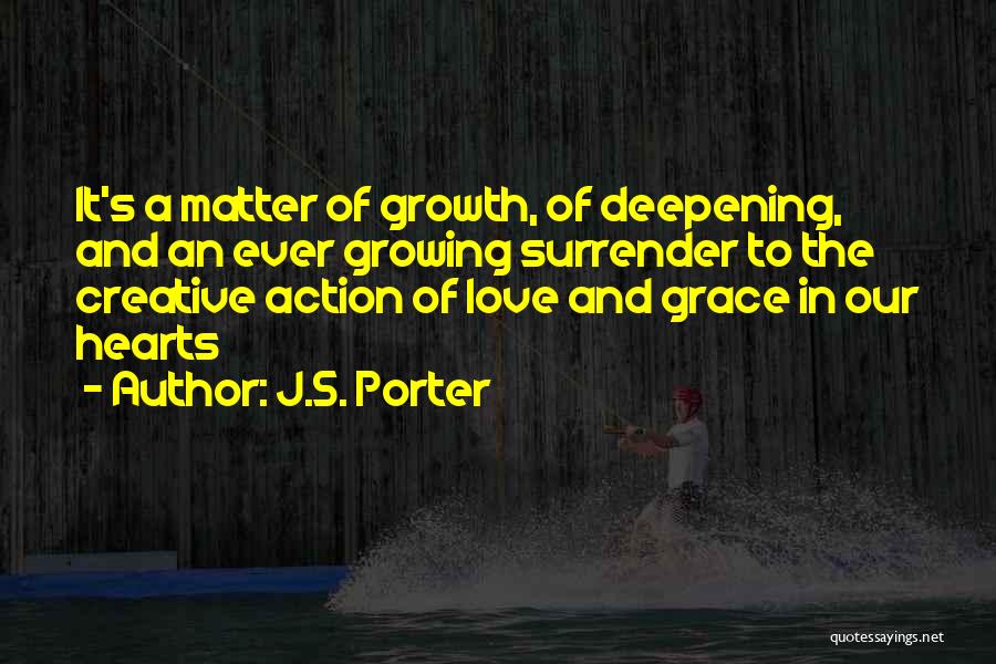J.S. Porter Quotes: It's A Matter Of Growth, Of Deepening, And An Ever Growing Surrender To The Creative Action Of Love And Grace