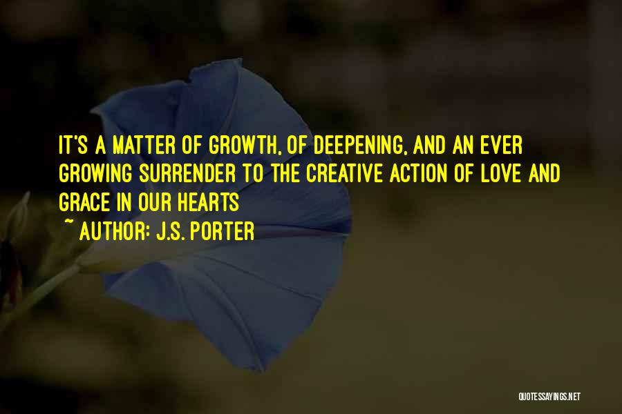 J.S. Porter Quotes: It's A Matter Of Growth, Of Deepening, And An Ever Growing Surrender To The Creative Action Of Love And Grace