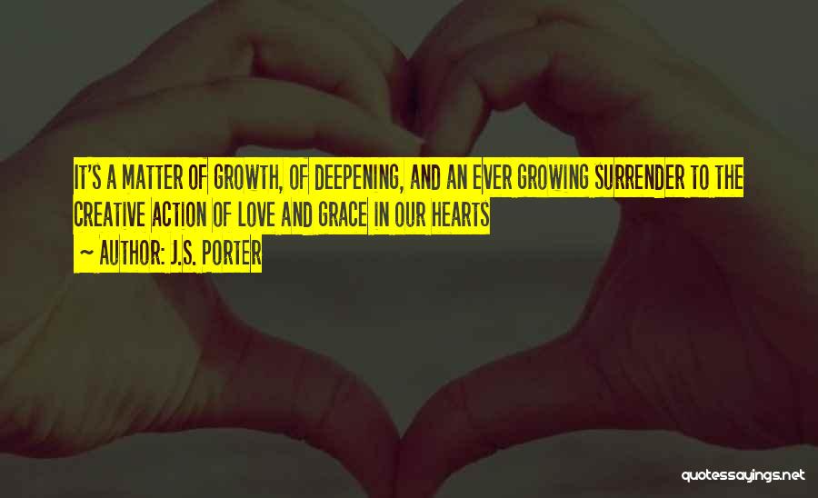 J.S. Porter Quotes: It's A Matter Of Growth, Of Deepening, And An Ever Growing Surrender To The Creative Action Of Love And Grace