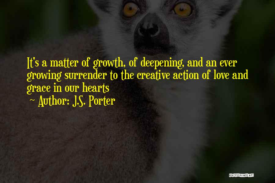 J.S. Porter Quotes: It's A Matter Of Growth, Of Deepening, And An Ever Growing Surrender To The Creative Action Of Love And Grace