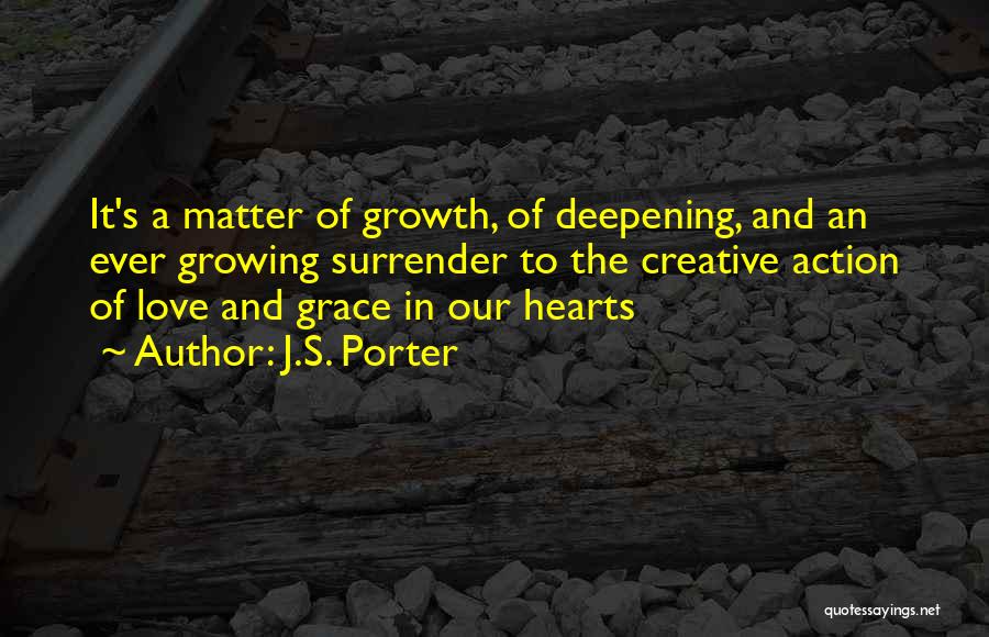 J.S. Porter Quotes: It's A Matter Of Growth, Of Deepening, And An Ever Growing Surrender To The Creative Action Of Love And Grace