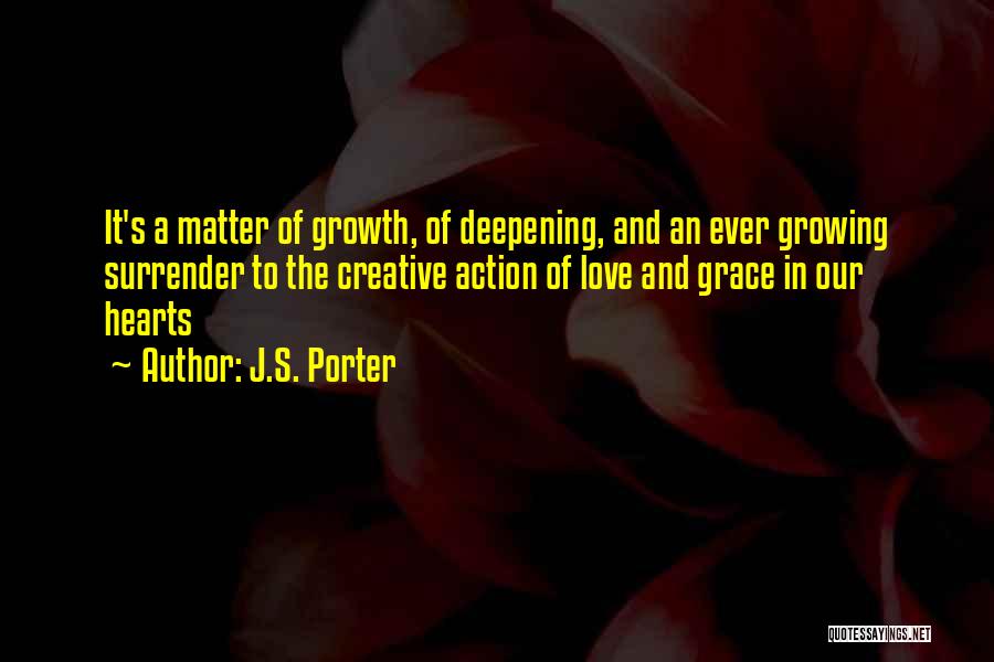 J.S. Porter Quotes: It's A Matter Of Growth, Of Deepening, And An Ever Growing Surrender To The Creative Action Of Love And Grace