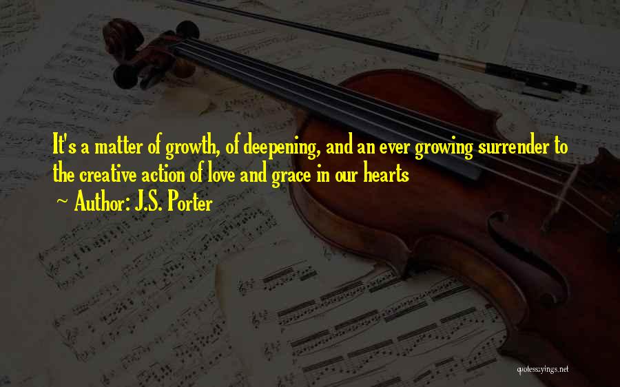 J.S. Porter Quotes: It's A Matter Of Growth, Of Deepening, And An Ever Growing Surrender To The Creative Action Of Love And Grace