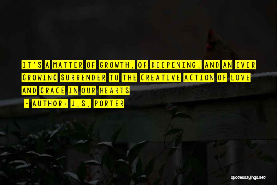 J.S. Porter Quotes: It's A Matter Of Growth, Of Deepening, And An Ever Growing Surrender To The Creative Action Of Love And Grace