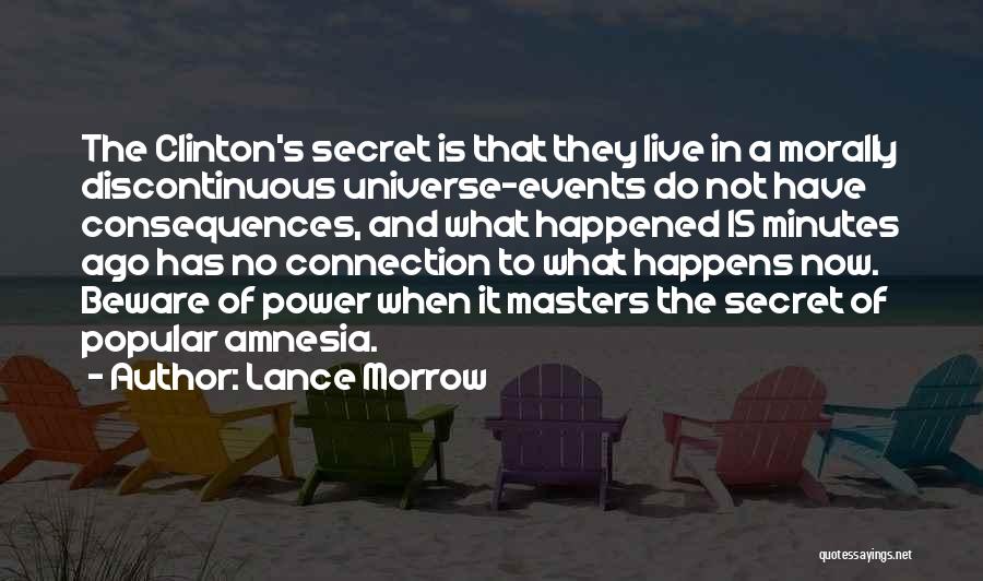 Lance Morrow Quotes: The Clinton's Secret Is That They Live In A Morally Discontinuous Universe-events Do Not Have Consequences, And What Happened 15