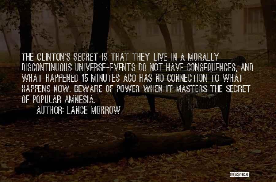 Lance Morrow Quotes: The Clinton's Secret Is That They Live In A Morally Discontinuous Universe-events Do Not Have Consequences, And What Happened 15