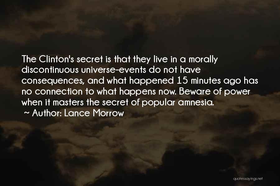 Lance Morrow Quotes: The Clinton's Secret Is That They Live In A Morally Discontinuous Universe-events Do Not Have Consequences, And What Happened 15