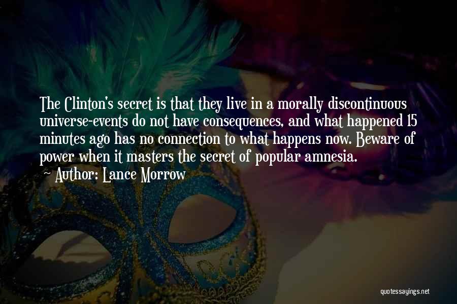 Lance Morrow Quotes: The Clinton's Secret Is That They Live In A Morally Discontinuous Universe-events Do Not Have Consequences, And What Happened 15