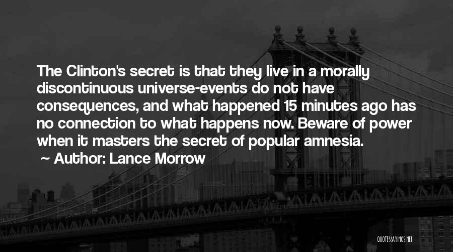 Lance Morrow Quotes: The Clinton's Secret Is That They Live In A Morally Discontinuous Universe-events Do Not Have Consequences, And What Happened 15