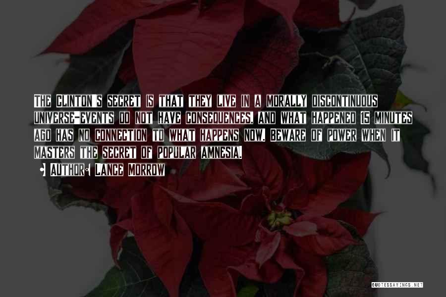 Lance Morrow Quotes: The Clinton's Secret Is That They Live In A Morally Discontinuous Universe-events Do Not Have Consequences, And What Happened 15