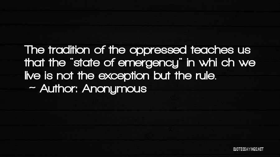 Anonymous Quotes: The Tradition Of The Oppressed Teaches Us That The State Of Emergency In Whi Ch We Live Is Not The